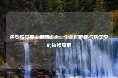 演员高亮突发疾病去世，生命的脆弱与演艺界的璀璨星辰