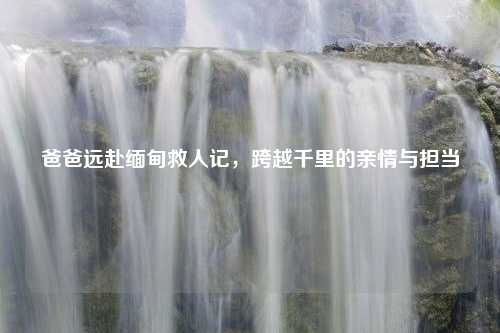 爸爸远赴缅甸救人记，跨越千里的亲情与担当