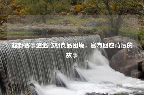 越野赛事遭遇临期食品困境，官方回应背后的故事