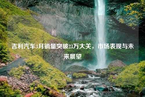 吉利汽车3月销量突破23万大关，市场表现与未来展望