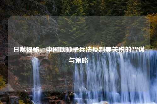 日媒揭秘，中国以孙子兵法反制美关税的智谋与策略