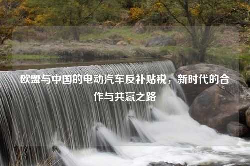 欧盟与中国的电动汽车反补贴税，新时代的合作与共赢之路