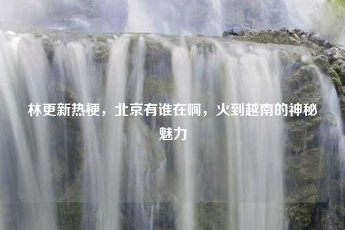 林更新热梗，北京有谁在啊，火到越南的神秘魅力