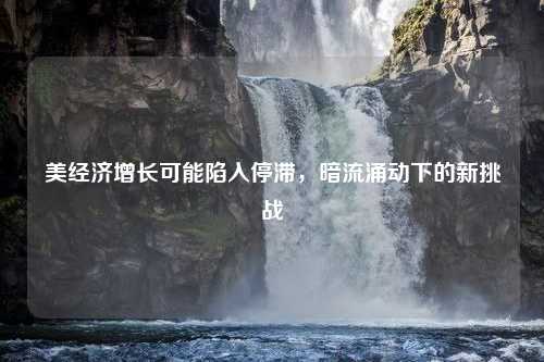 美经济增长可能陷入停滞，暗流涌动下的新挑战