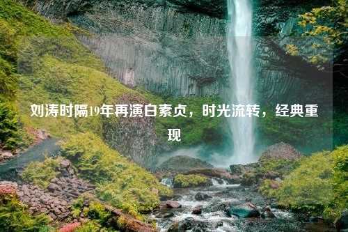 刘涛时隔19年再演白素贞，时光流转，经典重现