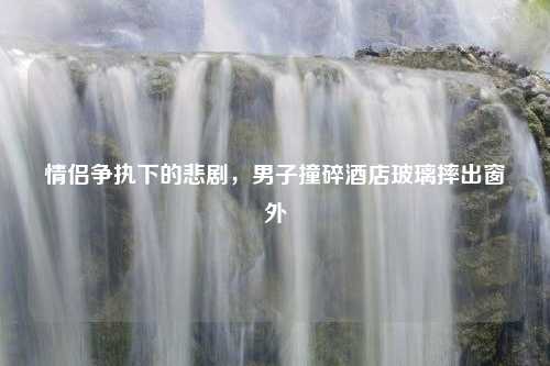 情侣争执下的悲剧，男子撞碎酒店玻璃摔出窗外