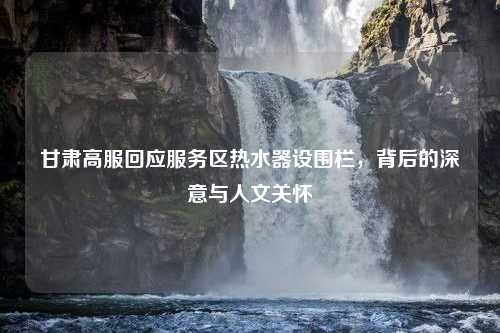 甘肃高服回应服务区热水器设围栏，背后的深意与人文关怀