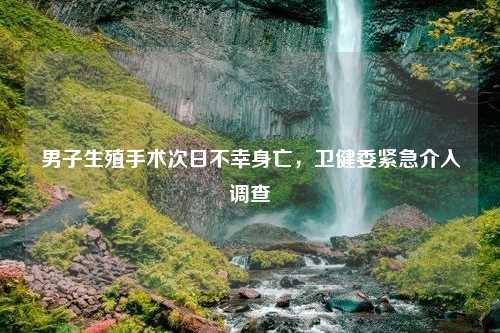 男子生殖手术次日不幸身亡，卫健委紧急介入调查