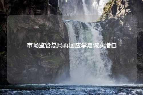 市场监管总局再回应李嘉诚卖港口