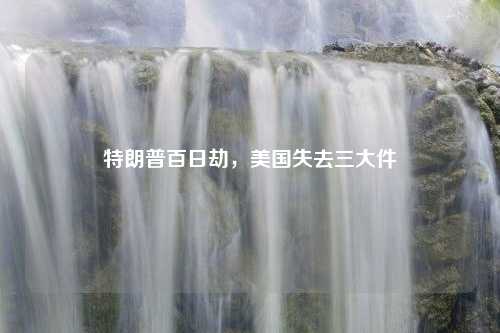 特朗普百日劫,美国失去三大件 特朗普百日劫,美国失去三大件