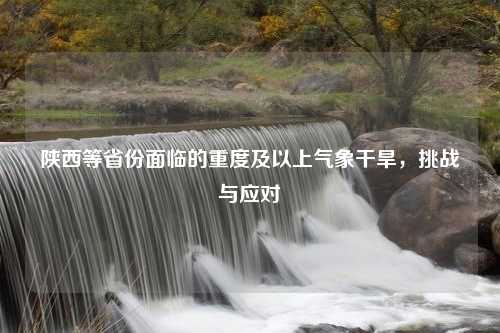 陕西等省份面临的重度及以上气象干旱，挑战与应对