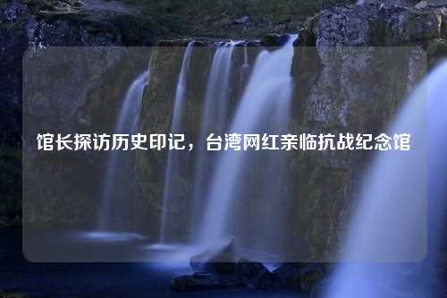 馆长探访历史印记，台湾网红亲临抗战纪念馆