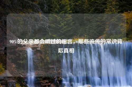 90%的父亲都会听过的谣言，那些流传的常识背后真相