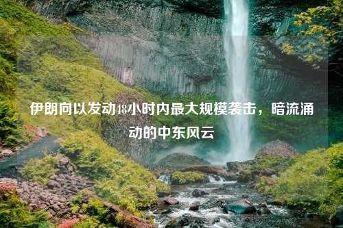 伊朗向以发动48小时内最大规模袭击，暗流涌动的中东风云
